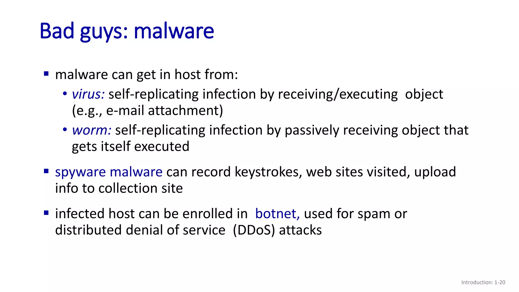 Bad guys: malware
Introduction: 1-20
 malware can get in host from:
• virus: self-replicating infection by receiving/executing object
(e.g., e-mail attachment)
• worm: self-replicating infection by passively receiving object that
gets itself executed
 spyware malware can record keystrokes, web sites visited, upload
info to collection site
 infected host can be enrolled in botnet, used for spam or
distributed denial of service (DDoS) attacks
 