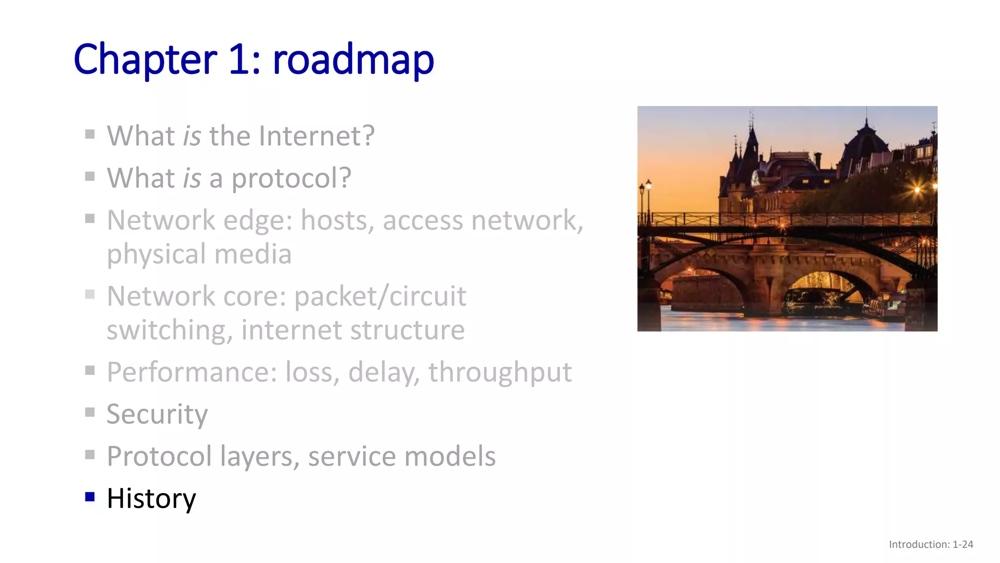 Chapter 1: roadmap
Introduction: 1-24
 What is the Internet?
 What is a protocol?
 Network edge: hosts, access network,
physical media
 Network core: packet/circuit
switching, internet structure
 Performance: loss, delay, throughput
 Security
 Protocol layers, service models
 History
 