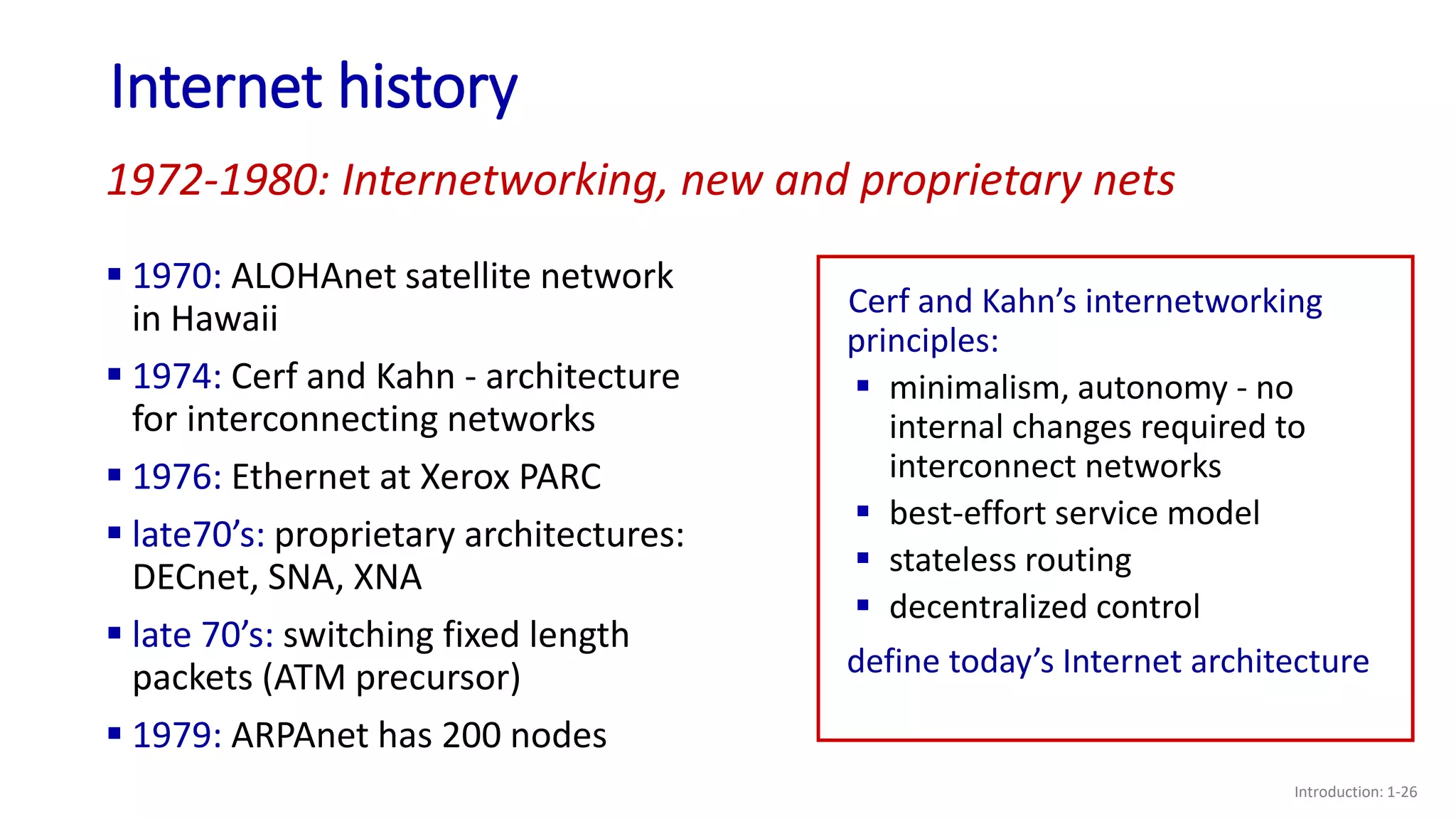Internet history
Introduction: 1-26
 1970: ALOHAnet satellite network
in Hawaii
 1974: Cerf and Kahn - architecture
for interconnecting networks
 1976: Ethernet at Xerox PARC
 late70’s: proprietary architectures:
DECnet, SNA, XNA
 late 70’s: switching fixed length
packets (ATM precursor)
 1979: ARPAnet has 200 nodes
1972-1980: Internetworking, new and proprietary nets
Cerf and Kahn’s internetworking
principles:
 minimalism, autonomy - no
internal changes required to
interconnect networks
 best-effort service model
 stateless routing
 decentralized control
define today’s Internet architecture
 