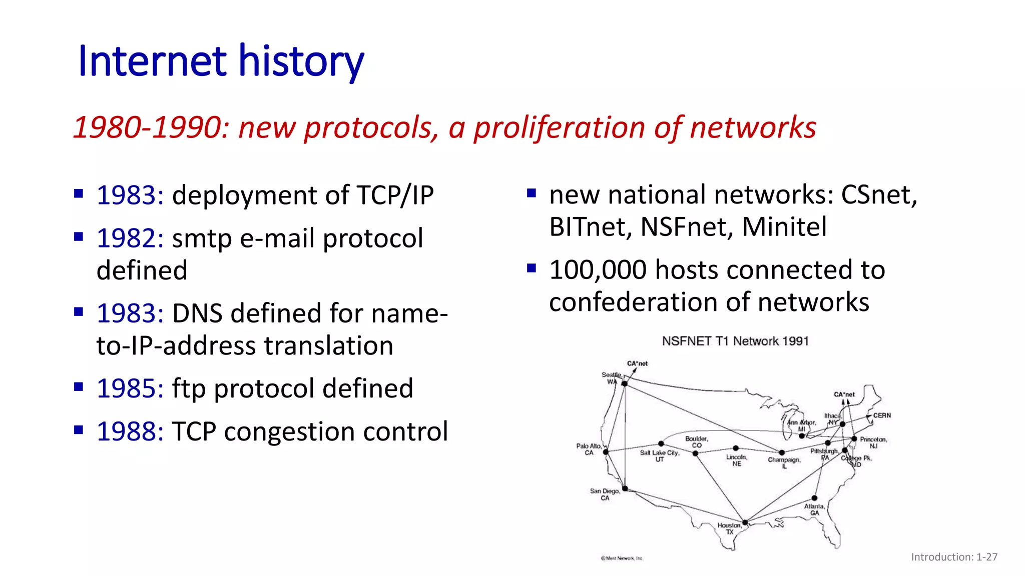Internet history
Introduction: 1-27
 1983: deployment of TCP/IP
 1982: smtp e-mail protocol
defined
 1983: DNS defined for name-
to-IP-address translation
 1985: ftp protocol defined
 1988: TCP congestion control
 new national networks: CSnet,
BITnet, NSFnet, Minitel
 100,000 hosts connected to
confederation of networks
1980-1990: new protocols, a proliferation of networks
 