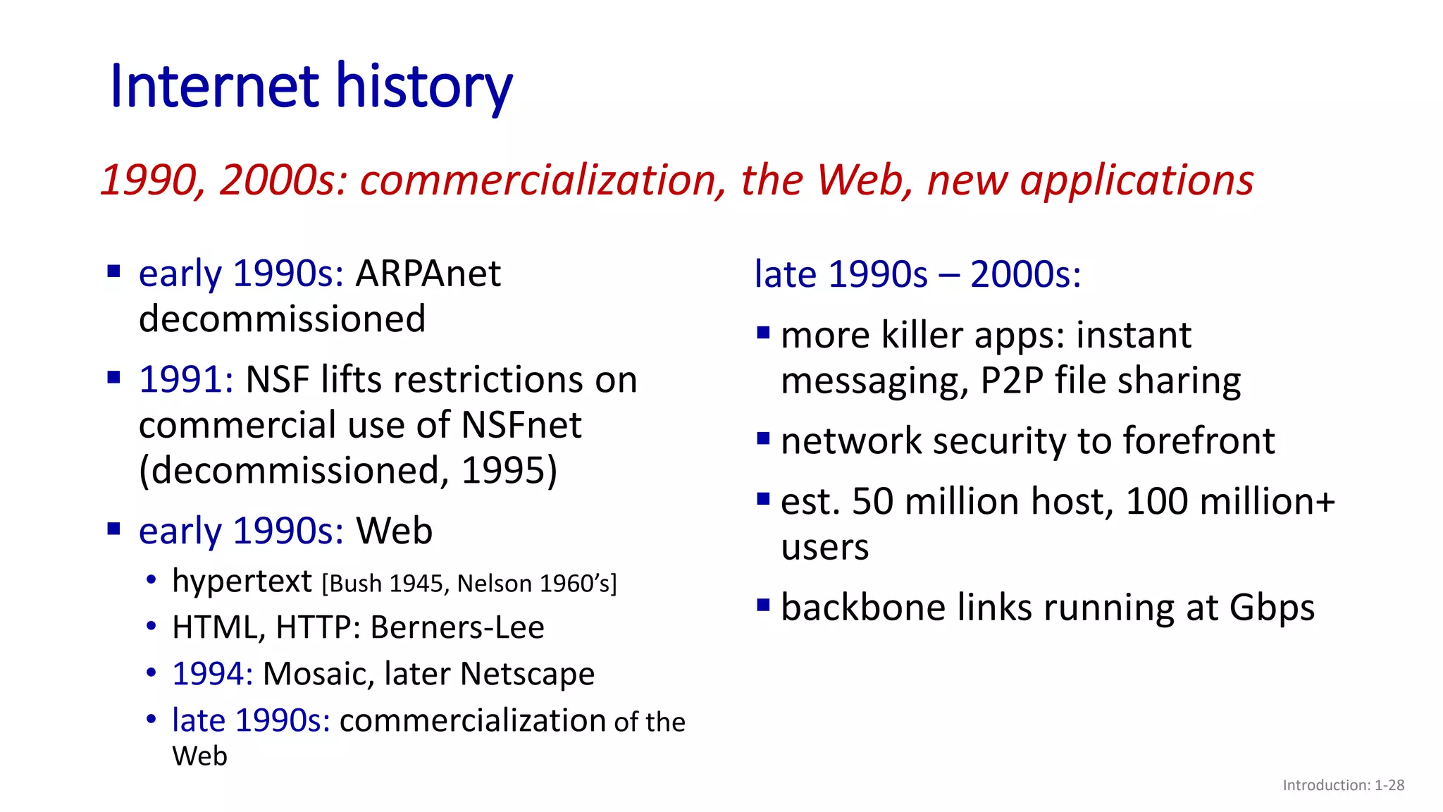Internet history
Introduction: 1-28
 early 1990s: ARPAnet
decommissioned
 1991: NSF lifts restrictions on
commercial use of NSFnet
(decommissioned, 1995)
 early 1990s: Web
• hypertext [Bush 1945, Nelson 1960’s]
• HTML, HTTP: Berners-Lee
• 1994: Mosaic, later Netscape
• late 1990s: commercialization of the
Web
late 1990s – 2000s:
 more killer apps: instant
messaging, P2P file sharing
 network security to forefront
 est. 50 million host, 100 million+
users
 backbone links running at Gbps
1990, 2000s: commercialization, the Web, new applications
 
