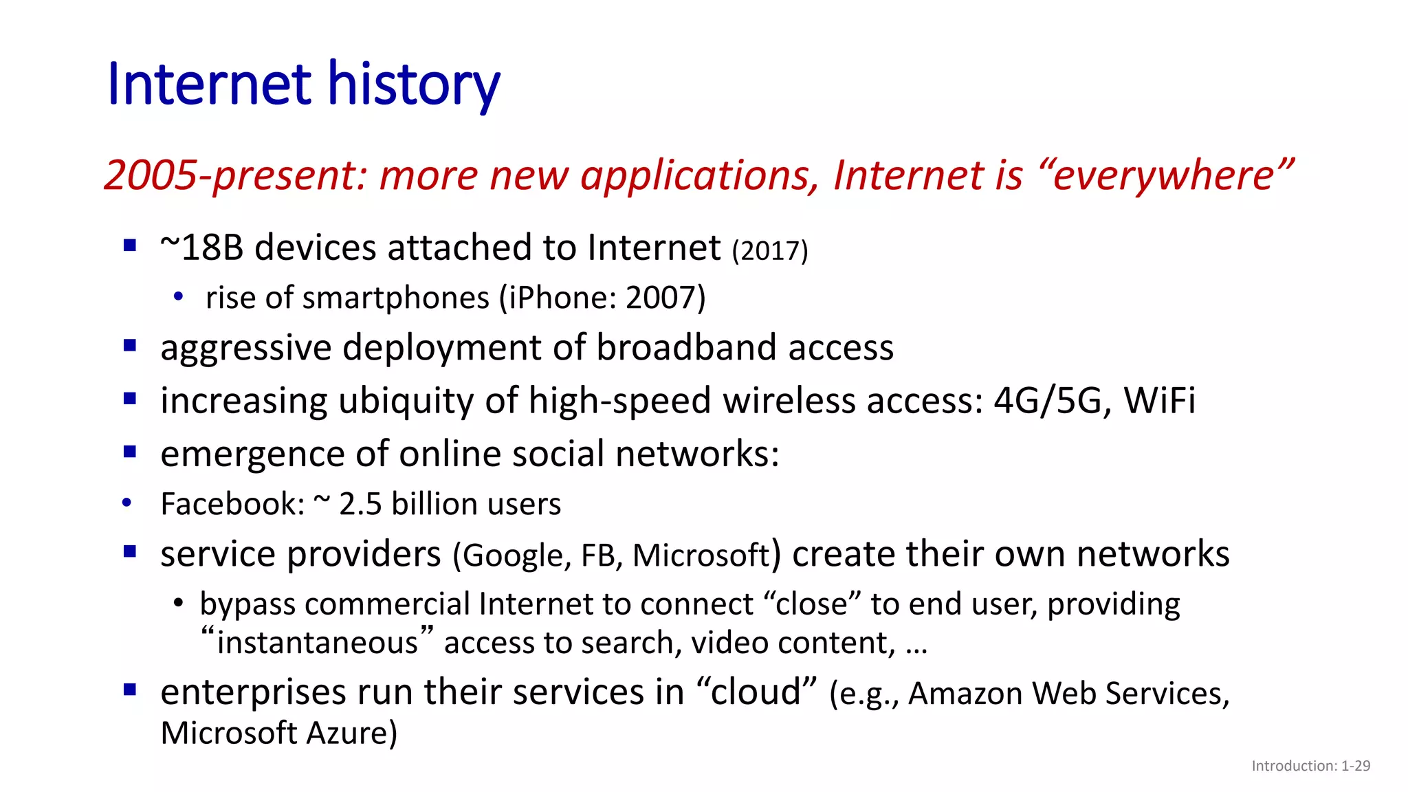 Internet history
Introduction: 1-29
 ~18B devices attached to Internet (2017)
• rise of smartphones (iPhone: 2007)
 aggressive deployment of broadband access
 increasing ubiquity of high-speed wireless access: 4G/5G, WiFi
 emergence of online social networks:
• Facebook: ~ 2.5 billion users
 service providers (Google, FB, Microsoft) create their own networks
• bypass commercial Internet to connect “close” to end user, providing
“instantaneous” access to search, video content, …
 enterprises run their services in “cloud” (e.g., Amazon Web Services,
Microsoft Azure)
2005-present: more new applications, Internet is “everywhere”
 