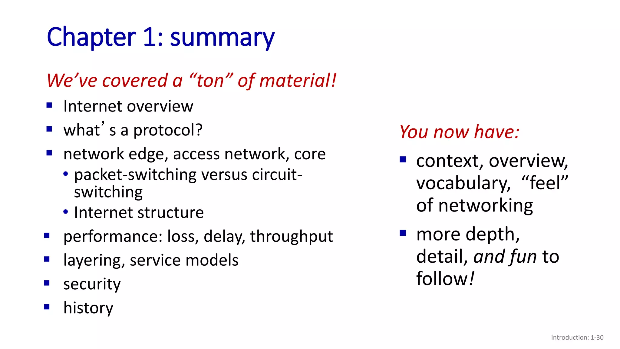 Chapter 1: summary
Introduction: 1-30
We’ve covered a “ton” of material!
 Internet overview
 what’s a protocol?
 network edge, access network, core
• packet-switching versus circuit-
switching
• Internet structure
 performance: loss, delay, throughput
 layering, service models
 security
 history
You now have:
 context, overview,
vocabulary, “feel”
of networking
 more depth,
detail, and fun to
follow!
 