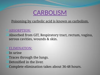 CARBOLISM
Poisoning by carbolic acid is known as carbolism.
 ABSORPTION:
Absorbed from GIT, Respiratory tract, rectum, vagina,
serous cavities, wounds & skin.
 ELIMINATION:
In urine
Traces through the lungs.
Detoxified in the liver.
Complete elimination takes about 36-48 hours.
 