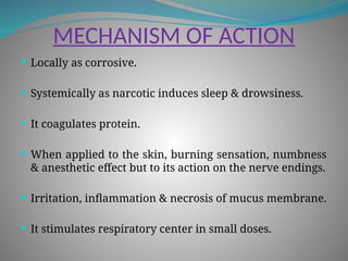 MECHANISM OF ACTION
 Locally as corrosive.
 Systemically as narcotic induces sleep & drowsiness.
 It coagulates protein.
 When applied to the skin, burning sensation, numbness
& anesthetic effect but to its action on the nerve endings.
 Irritation, inflammation & necrosis of mucus membrane.
 It stimulates respiratory center in small doses.
 