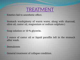 TREATMENT
 Emetics fail to anesthetic effect.
 Stomach wash(plenty of warm water, along with charcoal,
olive oil, castor oil, magnesium or sodium sulphate.)
 Soap solution or 10 % glycerin.
 2 ounce of castor oil or liquid paraffin left in the stomach
after wash.
 Demulcents
 General treatment of collapse condition.
 