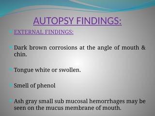 AUTOPSY FINDINGS:
 EXTERNAL FINDINGS:
 Dark brown corrosions at the angle of mouth &
chin.
 Tongue white or swollen.
 Smell of phenol
 Ash gray small sub mucosal hemorrhages may be
seen on the mucus membrane of mouth.
 