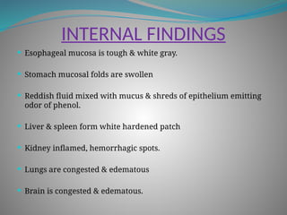 INTERNAL FINDINGS
 Esophageal mucosa is tough & white gray.
 Stomach mucosal folds are swollen
 Reddish fluid mixed with mucus & shreds of epithelium emitting
odor of phenol.
 Liver & spleen form white hardened patch
 Kidney inflamed, hemorrhagic spots.
 Lungs are congested & edematous
 Brain is congested & edematous.
 