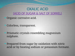 OXALIC ACID
(ACID OF SUGAR & SALT OF SORREL)
 Organic corrosive acid.
 Colorless, transparent.
 Prismatic crystals resembling magnesium
sulphate.
 Prepared from sugar by oxidation with nitric
acid or by heating sodium or potassium formate.
 