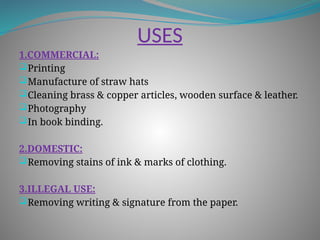 USES
1.COMMERCIAL:
Printing
Manufacture of straw hats
Cleaning brass & copper articles, wooden surface & leather.
Photography
In book binding.
2.DOMESTIC:
Removing stains of ink & marks of clothing.
3.ILLEGAL USE:
Removing writing & signature from the paper.
 