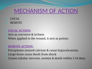 MECHANISM OF ACTION
1. LOCAL
2. REMOTE
 LOCAL ACTION:
 Acts as corrosive & irritant.
 When applied to the wound, it acts as poison.
 REMOTE ACTION:
 Precipitates ionized calcium & cause hypocalcaemia.
 Large doses cause death from shock
 Causes tubular necrosis, uremia & death within 2-14 days.
 