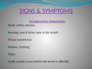 SIGNS & SYMPTOMS
 FULMINATING POISONING:
 Death within minutes
 Burning, sour & bitter taste in the mouth
 Throat constriction
 Nausea, vomiting
 Thirst
 Death usually occurs before the bowel is affected.
 