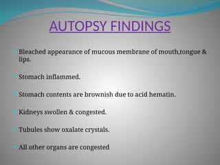 AUTOPSY FINDINGS
 Bleached appearance of mucous membrane of mouth,tongue &
lips.
 Stomach inflammed.
 Stomach contents are brownish due to acid hematin.
 Kidneys swollen & congested.
 Tubules show oxalate crystals.
 All other organs are congested
 
