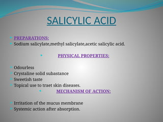 SALICYLIC ACID
 PREPARATIONS:
 Sodium salicylate,methyl salicylate,acetic salicylic acid.
 PHYSICAL PROPERTIES:
 Odourless
 Crystaline solid subastance
 Sweetish taste
 Topical use to traet skin diseases.
 MECHANISM OF ACTION:
 Irritation of the mucus membrane
 Systemic action after absorption.
 