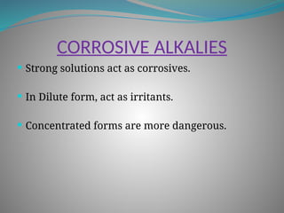 CORROSIVE ALKALIES
 Strong solutions act as corrosives.
 In Dilute form, act as irritants.
 Concentrated forms are more dangerous.
 