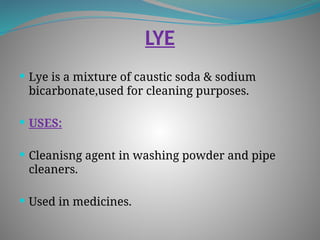 LYE
 Lye is a mixture of caustic soda & sodium
bicarbonate,used for cleaning purposes.
 USES:
 Cleanisng agent in washing powder and pipe
cleaners.
 Used in medicines.
 