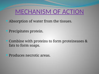 MECHANISM OF ACTION
 Absorption of water from the tissues.
 Precipitates protein.
 Combine with proteins to form proteineases &
fats to form soaps.
 Produces necrotic areas.
 