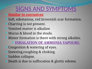 SIGNS AND SYMPTOMS
 Similar to corrosives
 Soft, edematous, red brownish scar formation.
 Charring is not present.
 Vomited matter is alkaline
 Mucus & blood in the stools.
 Blister formation is there with strong alkalies.
 INHALATION OF AMMONIA VAPOURS:
 Congestion & watering of eyes.
 Sneezing,coughing & choking.
 Sudden collapse.
 Death is due to suffocation & glottic edema.
 