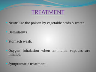 TREATMENT
 Neutrilize the poison by vegetable acids & water.
 Demulsents.
 Stomach wash.
 Oxygen inhalation when ammonia vapours are
inhaled.
 Symptomatic treatment.
 