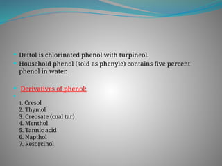  Dettol is chlorinated phenol with turpineol.
 Household phenol (sold as phenyle) contains five percent
phenol in water.
 Derivatives of phenol:

1. Cresol
2. Thymol
3. Creosate (coal tar)
4. Menthol
5. Tannic acid
6. Napthol
7. Resorcinol
 