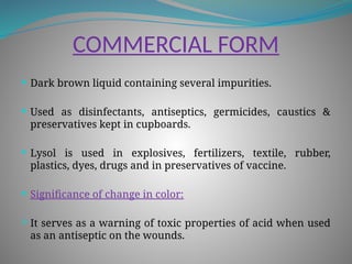 COMMERCIAL FORM
 Dark brown liquid containing several impurities.
 Used as disinfectants, antiseptics, germicides, caustics &
preservatives kept in cupboards.
 Lysol is used in explosives, fertilizers, textile, rubber,
plastics, dyes, drugs and in preservatives of vaccine.
 Significance of change in color:
 It serves as a warning of toxic properties of acid when used
as an antiseptic on the wounds.
 