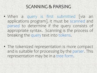 SCANNING & PARSING
• When a query is first submitted [via an
applications program], it must be scanned and
parsed to determine if the query consists of
appropriate syntax. Scanning is the process of
breaking the query text into tokens.
• The tokenized representation is more compact
and is suitable for processing by the parser. This
representation may be in a tree form.
 