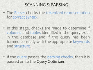 SCANNING & PARSING
• The Parser checks the tokenized representation
for correct syntax.
• In this stage, checks are made to determine if
columns and tables identified in the query exist
in the database and if the query has been
formed correctly with the appropriate keywords
and structure.
• If the query passes the parsing checks, then it is
passed on to the Query Optimizer.
 