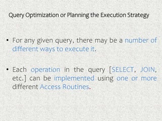 Query Optimization or Planning the Execution Strategy
• For any given query, there may be a number of
different ways to execute it.
• Each operation in the query [SELECT, JOIN,
etc.] can be implemented using one or more
different Access Routines.
 