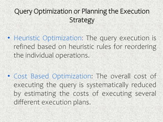 Query Optimization or Planning the Execution
Strategy
• Heuristic Optimization: The query execution is
refined based on heuristic rules for reordering
the individual operations.
• Cost Based Optimization: The overall cost of
executing the query is systematically reduced
by estimating the costs of executing several
different execution plans.
 