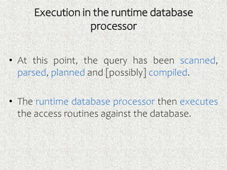 Execution in the runtime database
processor
• At this point, the query has been scanned,
parsed, planned and [possibly] compiled.
• The runtime database processor then executes
the access routines against the database.
 