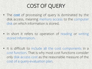 COST OF QUERY
• The cost of processing of query is dominated by the
disk access, meaning memory access to the computer
disk on which information is stored.
• In short it refers to operation of reading or writing
stored information.
• It is difficult to include all the cost components in a
cost function. That is why most cost functions consider
only disk access cost as the reasonable measure of the
cost of a query-evaluation plan.
 