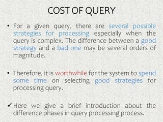 COST OF QUERY
• For a given query, there are several possible
strategies for processing especially when the
query is complex. The difference between a good
strategy and a bad one may be several orders of
magnitude.
• Therefore, it is worthwhile for the system to spend
some time on selecting good strategies for
processing query.
Here we give a brief introduction about the
difference phases in query processing process.
 