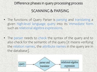Difference phases in query processing process
• The functions of Query Parser is parsing and translating a
given high-level language query into its immediate form
such as relational algebra expressions.
• The parser needs to check the syntax of the query and to
also check for the semantic of the query [it means verifying
the relation names, the attribute names in the query are in
the database].
SCANNING & PARSING
 