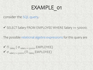 EXAMPLE_01
consider the SQL query.
 SELECT Salary FROM EMPLOYEE WHERE Salary >= 50000;
The possible relational algebra expressions for this query are
 Π Salary ( σ salary >= 50000 EMPLOYEE)
 σ salary >= 50000 (Π Salary EMPLOYEE)
 