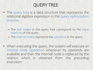 • The query tree is a data structure that represents the
relational algebra expression in the query optimization
process.
– The leaf nodes in the query tree correspond to the input
relations of the query.
– The internal nodes represent the operators in the query.
• When executing the query, the system will execute an
internal node operation whenever its operands are
available and then the internal node is replaced by the
relation which is obtained from the preceding
execution
QUERY TREE
 