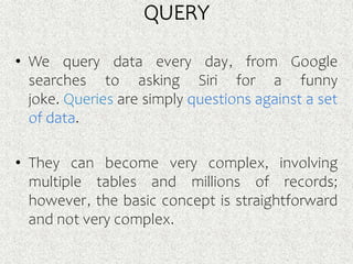 QUERY
• We query data every day, from Google
searches to asking Siri for a funny
joke. Queries are simply questions against a set
of data.
• They can become very complex, involving
multiple tables and millions of records;
however, the basic concept is straightforward
and not very complex.
 