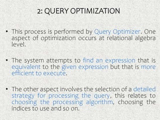 2: QUERY OPTIMIZATION
• This process is performed by Query Optimizer. One
aspect of optimization occurs at relational algebra
level.
• The system attempts to find an expression that is
equivalent to the given expression but that is more
efficient to execute.
• The other aspect involves the selection of a detailed
strategy for processing the query, this relates to
choosing the processing algorithm, choosing the
indices to use and so on.
 