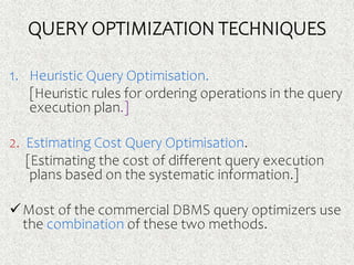 QUERY OPTIMIZATION TECHNIQUES
1. Heuristic Query Optimisation.
[Heuristic rules for ordering operations in the query
execution plan.]
2. Estimating Cost Query Optimisation.
[Estimating the cost of different query execution
plans based on the systematic information.]
Most of the commercial DBMS query optimizers use
the combination of these two methods.
 