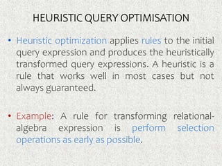 HEURISTIC QUERY OPTIMISATION
• Heuristic optimization applies rules to the initial
query expression and produces the heuristically
transformed query expressions. A heuristic is a
rule that works well in most cases but not
always guaranteed.
• Example: A rule for transforming relational-
algebra expression is perform selection
operations as early as possible.
 