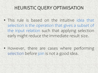HEURISTIC QUERY OPTIMISATION
• This rule is based on the intuitive idea that
selection is the operation that gives a subset of
the input relation such that applying selection
early might reduce the immediate result size.
• However, there are cases where performing
selection before join is not a good idea.
 