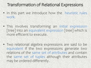 Transformation of Relational Expressions
• In this part we introduce how the heuristic rules
work.
• This involves transforming an initial expression
[tree] into an equivalent expression [tree] which is
more efficient to execute.
• Two relational algebra expressions are said to be
equivalent if the two expressions generate two
relations of the same set of attributes and contain
the same set of tuples although their attributes
may be ordered differently.
 