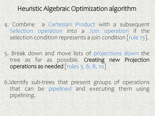 4. Combine a Cartesian Product with a subsequent
Selection operation into a Join operation if the
selection condition represents a join condition [rule 13].
5. Break down and move lists of projections down the
tree as far as possible. Creating new Projection
operations as needed [rules 3, 6, 8, 10]
6.Identify sub-trees that present groups of operations
that can be pipelined and executing them using
pipelining.
Heuristic Algebraic Optimization algorithm
 