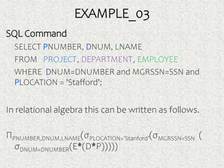 EXAMPLE_03
SQL Command
SELECT PNUMBER, DNUM, LNAME
FROM PROJECT, DEPARTMENT, EMPLOYEE
WHERE DNUM=DNUMBER and MGRSSN=SSN and
PLOCATION = 'Stafford';
In relational algebra this can be written as follows.
ΠPNUMBER,DNUM,LNAME(σPLOCATION=’Stanford’(σMGRSSN=SSN (
σDNUM=DNUMBER(E*(D*P)))))
 