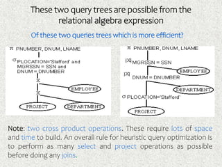 These two query trees are possible from the
relational algebra expression
Of these two queries trees which is more efficient?
Note: two cross product operations. These require lots of space
and time to build. An overall rule for heuristic query optimization is
to perform as many select and project operations as possible
before doing any joins.
 