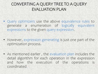 CONVERTING A QUERY TREE TO A QUERY
EVALUATION PLAN
• Query optimizers use the above equivalence rules to
generate a enumeration of logically equivalent
expressions to the given query expression.
• However, expression generating is just one part of the
optimization process.
• As mentioned earlier , the evaluation plan includes the
detail algorithm for each operation in the expression
and how the execution of the operations is
coordinated.
 