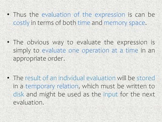 • Thus the evaluation of the expression is can be
costly in terms of both time and memory space.
• The obvious way to evaluate the expression is
simply to evaluate one operation at a time in an
appropriate order.
• The result of an individual evaluation will be stored
in a temporary relation, which must be written to
disk and might be used as the input for the next
evaluation.
 