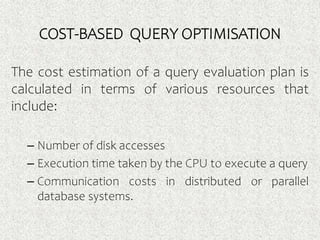 COST-BASED QUERY OPTIMISATION
The cost estimation of a query evaluation plan is
calculated in terms of various resources that
include:
– Number of disk accesses
– Execution time taken by the CPU to execute a query
– Communication costs in distributed or parallel
database systems.
 