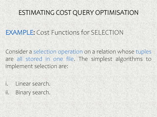 ESTIMATING COST QUERY OPTIMISATION
EXAMPLE: Cost Functions for SELECTION
Consider a selection operation on a relation whose tuples
are all stored in one file. The simplest algorithms to
implement selection are:
i. Linear search.
ii. Binary search.
 