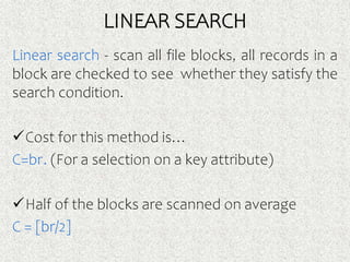 LINEAR SEARCH
Linear search - scan all file blocks, all records in a
block are checked to see whether they satisfy the
search condition.
Cost for this method is…
C=br. (For a selection on a key attribute)
Half of the blocks are scanned on average
C = [br/2]
 