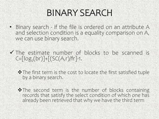 BINARY SEARCH
• Binary search - if the file is ordered on an attribute A
and selection condition is a equality comparison on A,
we can use binary search.
 The estimate number of blocks to be scanned is
C=[log2(br)]+[(SC(A,r)/fr]-1.
The first term is the cost to locate the first satisfied tuple
by a binary search.
The second term is the number of blocks containing
records that satisfy the select condition of which one has
already been retrieved that why we have the third term
 